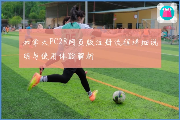 加拿大PC28网页版注册流程详细说明与使用体验解析