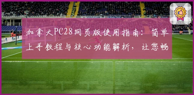 加拿大PC28网页版使用指南：简单上手教程与核心功能解析，让您畅享便捷操作体验