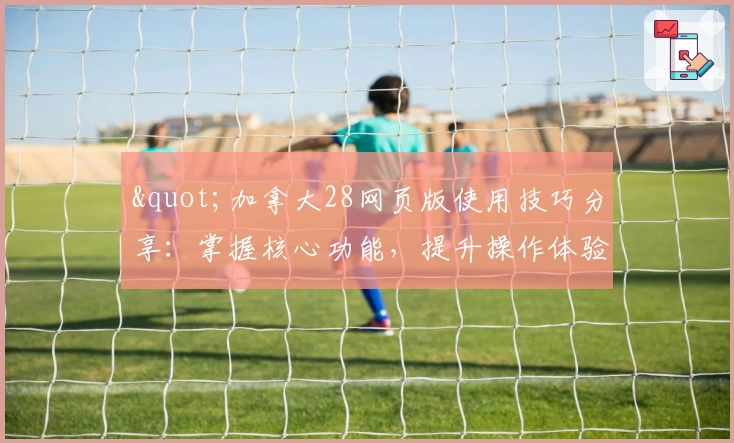 "加拿大28网页版使用技巧分享：掌握核心功能，提升操作体验"
