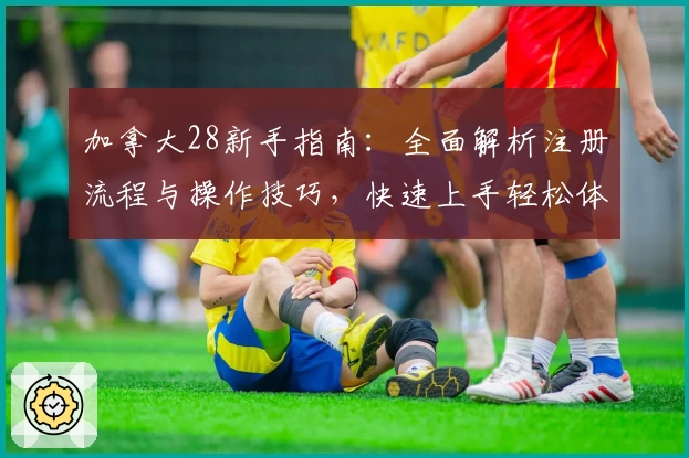 加拿大28新手指南：全面解析注册流程与操作技巧，快速上手轻松体验平台核心功能